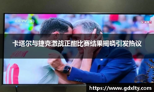 卡塔尔与捷克激战正酣比赛结果揭晓引发热议